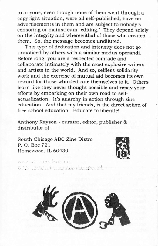 to anyone, even though none of them went through a ght situation, were all self-published, have no advertisements in them and are subject to nobody’s censoring or mainstream “editing.” They depend solely on the integrity and wherewithal of those who created them. So, the message becomes undiluted. This type of dedication and intensity does not go unnoticed by others with a similar modus operandi. Before long, you are a respected comrade and collaborate intimately with the most explosive writers and artists in the world. And so, selfless solidarity work and the exercise of mutual aid becomes its own reward for those who dedicate themselves to it. Others learn like they never thought possible and repay your cfforts by embarking on their own road to self- actualization. It’s anarchy in action through zine education. And that my friends, is the direct action of free school education. Educate to liberate! Anthony Rayson - curator, editor, publisher & distributor of South Chicago ABC Zine Distro P. 0. Boc 721 Homewood, IL 60430 £@A
